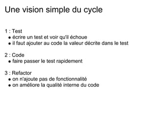Une vision simple du cycle

1 : Test
    écrire un test et voir qu'il échoue
    il faut ajouter au code la valeur décrite dans le test

2 : Code
    faire passer le test rapidement

3 : Refactor
    on n'ajoute pas de fonctionnalité
    on améliore la qualité interne du code
 