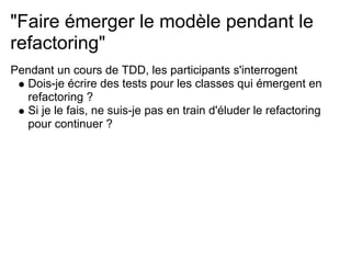 "Faire émerger le modèle pendant le
refactoring"
Pendant un cours de TDD, les participants s'interrogent
   Dois-je écrire des tests pour les classes qui émergent en
   refactoring ?
   Si je le fais, ne suis-je pas en train d'éluder le refactoring
   pour continuer ?
 