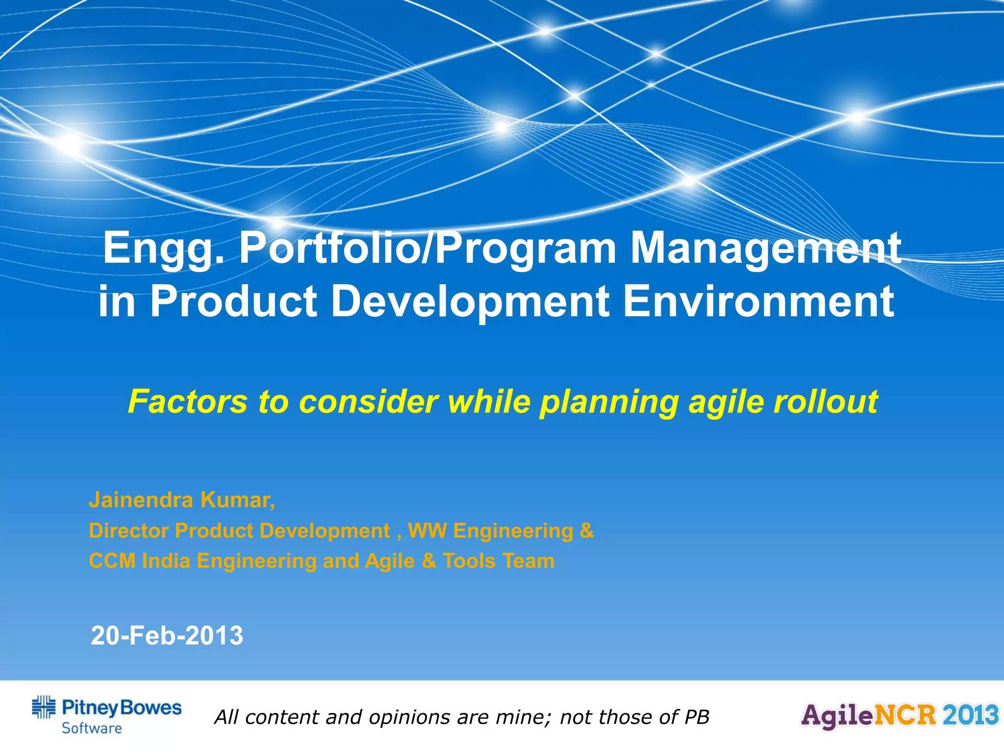 Engg. Portfolio/Program Management
in Product Development Environment

   Factors to consider while planning agile rollout

Jainendra Kumar,
Director Product Development , WW Engineering &
CCM India Engineering and Agile & Tools Team


20-Feb-2013


           All content and opinions are mine; not those of PB
 