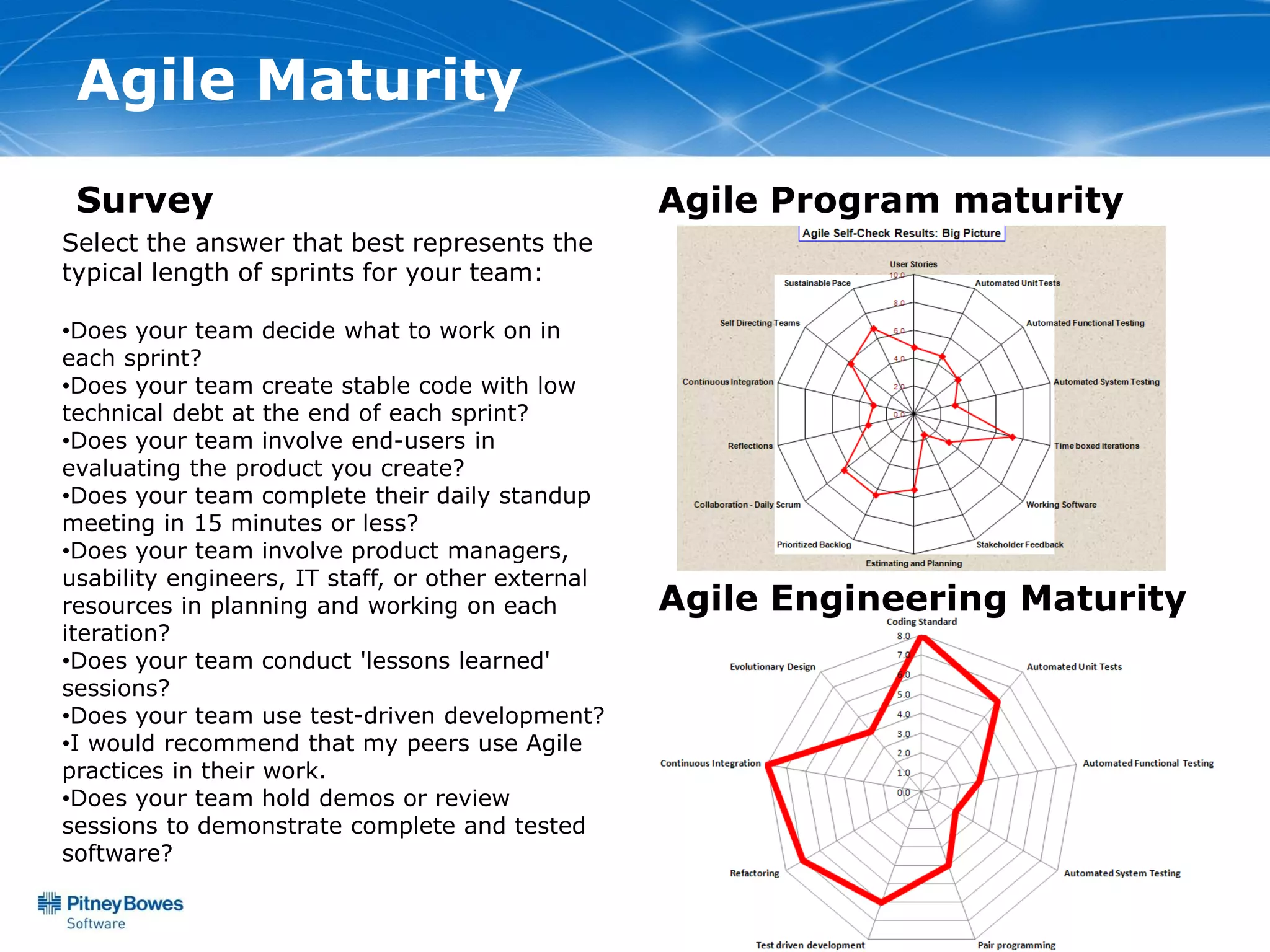 Agile Maturity
 Survey                                            Agile Program maturity
Select the answer that best represents the
typical length of sprints for your team:

•Does your team decide what to work on in
each sprint?
•Does your team create stable code with low
technical debt at the end of each sprint?
•Does your team involve end-users in
evaluating the product you create?
•Does your team complete their daily standup
meeting in 15 minutes or less?
•Does your team involve product managers,
usability engineers, IT staff, or other external
resources in planning and working on each          Agile Engineering Maturity
iteration?
•Does your team conduct 'lessons learned'
sessions?
•Does your team use test-driven development?
•I would recommend that my peers use Agile
practices in their work.
•Does your team hold demos or review
sessions to demonstrate complete and tested
software?
 