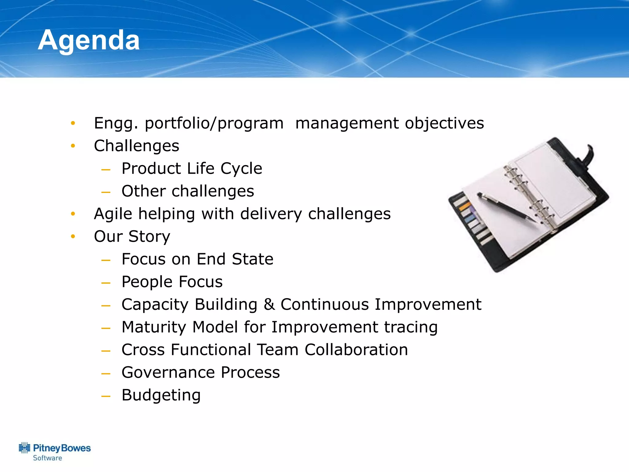 Agenda

 •   Engg. portfolio/program management objectives
 •   Challenges
      – Product Life Cycle
      – Other challenges
 •   Agile helping with delivery challenges
 •   Our Story
      – Focus on End State
      – People Focus
      – Capacity Building & Continuous Improvement
      – Maturity Model for Improvement tracing
      – Cross Functional Team Collaboration
      – Governance Process
      – Budgeting
 