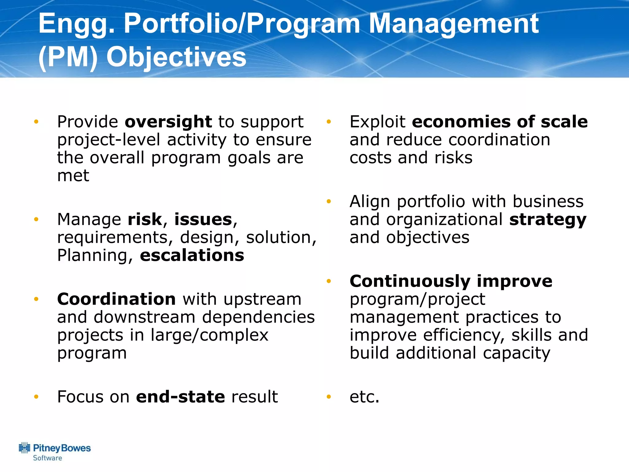 Engg. Portfolio/Program Management
(PM) Objectives

•   Provide oversight to support •        Exploit economies of scale
    project-level activity to ensure      and reduce coordination
    the overall program goals are         costs and risks
    met
                                      •   Align portfolio with business
•   Manage risk, issues,                  and organizational strategy
    requirements, design, solution,       and objectives
    Planning, escalations
                                      •   Continuously improve
•   Coordination with upstream            program/project
    and downstream dependencies           management practices to
    projects in large/complex             improve efficiency, skills and
    program                               build additional capacity

•   Focus on end-state result         •   etc.
 
