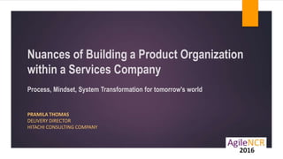 Nuances of Building a Product Organization
within a Services Company
Process, Mindset, System Transformation for tomorrow's world
PRAMILA THOMAS
DELIVERY DIRECTOR
HITACHI CONSULTING COMPANY
 