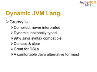 Dynamic JVM Lang.
Groovy is…
  Compiled, never interpreted
  Dynamic, optionally typed
  99% Java syntax compatible
  Concise & clear
  Great for DSLs
  A comfortable Java alternative for most
 