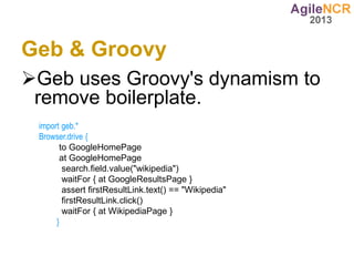 Geb & Groovy
Geb uses Groovy's dynamism to
 remove boilerplate.
 import geb.*
 Browser.drive {
       to GoogleHomePage
       at GoogleHomePage
        search.field.value("wikipedia")
        waitFor { at GoogleResultsPage }
        assert firstResultLink.text() == "Wikipedia"
        firstResultLink.click()
        waitFor { at WikipediaPage }
      }
 