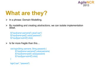 What are they?
 In a phrase: Domain Modelling.

 By modelling and creating abstractions, we can isolate implementation
  detail.

    $("input[name=username]").value("user")
    $("input[name=pwd]").value("password")
    $("input[type=submit]").click()

 Is far more fragile than this…

    void login(String username, String password) {
           $("input[name=username]").value(username)
           $("input[name=pwd]").value(password)
           $("input[type=submit]").click()
    }

    login("user", "password")
 