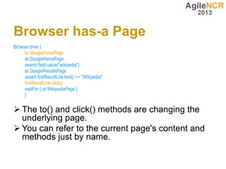 Browser has-a Page
Browser.drive {
     to GoogleHomePage
     at GoogleHomePage
     search.field.value("wikipedia")
     at GoogleResultsPage
     assert firstResultLink.text() == "Wikipedia"
     firstResultLink.click()
     waitFor { at WikipediaPage }
     }


 The to() and click() methods are changing the
  underlying page.
 You can refer to the current page's content and
  methods just by name.
 
