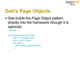 Geb's Page Objects
Geb builds the Page Object pattern
 directly into the framework (though it is
 optional).
  import geb.*

  class GoogleHomePage extends Page {
        static url = "http://google.com/ncr"
        static at = { title == "Google" }
        static content = {
           search { module GoogleSearchModule }
        }
  }
 