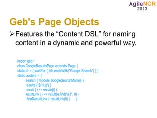 Geb's Page Objects
Features the “Content DSL” for naming
 content in a dynamic and powerful way.

  import geb.*
  class GoogleResultsPage extends Page {
  static at = { waitFor { title.endsWith("Google Search") } }
  static content = {
          search { module GoogleSearchModule }
         results { $("li.g") }
          result { i -> results[i] }
         resultLink { i -> result(i).find("a.l", 0) }
           firstResultLink { resultLink(0) } } }
 