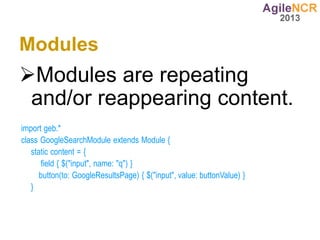 Modules
Modules are repeating
 and/or reappearing content.
import geb.*
class GoogleSearchModule extends Module {
   static content = {
      field { $("input", name: "q") }
      button(to: GoogleResultsPage) { $("input", value: buttonValue) }
   }
 