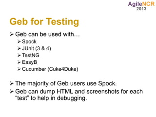 Geb for Testing
 Geb can be used with…
   Spock
   JUnit (3 & 4)
   TestNG
   EasyB
   Cucumber (Cuke4Duke)

 The majority of Geb users use Spock.
 Geb can dump HTML and screenshots for each
  “test” to help in debugging.
 