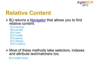 Relative Content
 $() returns a Navigator that allows you to find
  relative content.
   $("p").previous()
   $("p").prevAll()
   $("p").next()
   $("p").nextAll()
   $("p").parent()
   $("p").siblings()
   $("div").children()

 Most of these methods take selectors, indexes
  and attribute text/matchers too.
  $("p").nextAll(".listing")
 