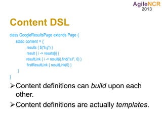 Content DSL
class GoogleResultsPage extends Page {
    static content = {
         results { $("li.g") }
         result { i -> results[i] }
         resultLink { i -> result(i).find("a.l", 0) }
         firstResultLink { resultLink(0) }
    }
}

Content definitions can build upon each
 other.
Content definitions are actually templates.
 