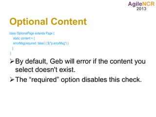 Optional Content
class OptionalPage extends Page {
     static content = {
     errorMsg(required: false) { $("p.errorMsg") }
   }
 }

By default, Geb will error if the content you
 select doesn't exist.
The “required” option disables this check.
 