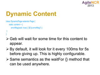 Dynamic Content
class DynamicPage extends Page {
    static content = {
       errorMsg(wait: true) { $("p.errorMsg") }
 }
}

 Geb will wait for some time for this content to
  appear.
 By default, it will look for it every 100ms for 5s
  before giving up. This is highly configurable.
 Same semantics as the waitFor {} method that
  can be used anywhere.
 