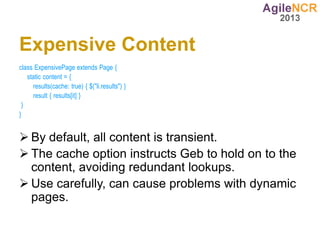 Expensive Content
class ExpensivePage extends Page {
   static content = {
     results(cache: true) { $("li.results") }
     result { results[it] }
 }
}


 By default, all content is transient.
 The cache option instructs Geb to hold on to the
  content, avoiding redundant lookups.
 Use carefully, can cause problems with dynamic
  pages.
 
