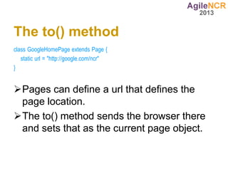 The to() method
class GoogleHomePage extends Page {
   static url = "http://google.com/ncr"
}


Pages can define a url that defines the
 page location.
The to() method sends the browser there
 and sets that as the current page object.
 