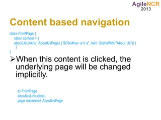 Content based navigation
class FrontPage {
   static content = {
   aboutUsLink(to: AboutUsPage) { $("div#nav ul li a", text: iStartsWith("About Us")) }
    }
}

When this content is clicked, the
 underlying page will be changed
 implicitly.
     to FrontPage
     aboutUsLink.click()
     page instanceof AboutUsPage
 