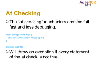 At Checking
The “at checking” mechanism enables fail
 fast and less debugging.
class LoginPage extends Page {
   static at = { $("h1").text() == "Please log in" }
 }

browser.at LoginPage

Will throw an exception if every statement
 of the at check is not true.
 