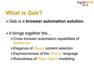 What is Geb?
Geb is a browser automation solution.

It brings together the…
  Cross browser automation capabilities of
   WebDriver
  Elegance of jQuery content selection
  Expressiveness of the Groovy language
  Robustness of Page Object modelling
 