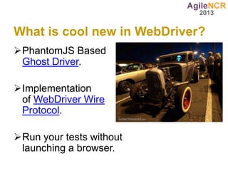 What is cool new in WebDriver?
PhantomJS Based
 Ghost Driver.

Implementation
 of WebDriver Wire
 Protocol.

Run your tests without
 launching a browser.
 