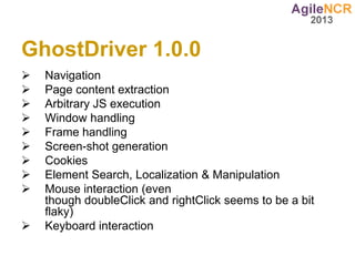 GhostDriver 1.0.0
   Navigation
   Page content extraction
   Arbitrary JS execution
   Window handling
   Frame handling
   Screen-shot generation
   Cookies
   Element Search, Localization & Manipulation
   Mouse interaction (even
    though doubleClick and rightClick seems to be a bit
    flaky)
   Keyboard interaction
 