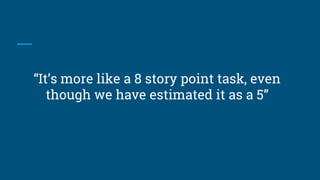“It’s more like a 8 story point task, even
though we have estimated it as a 5”
 