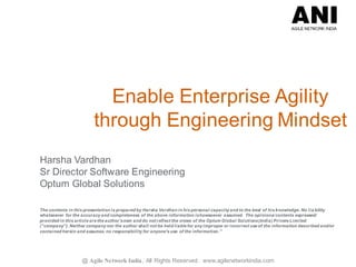 @ Agile Network India , All Rights Reserved. www.agilenetworkindia.com
Enable Enterprise Agility
through Engineering Mindset
Harsha Vardhan
Sr Director Software Engineering
Optum Global Solutions
The contents in this presentation is prepared by Harsha Vardhan in his personal capacity and to the best of his knowledge. No lia bility
whatsoever for the accuracy and completeness of the above information ishowsoever assumed. The opinions/ contents expressed/
provided in this article are the author'sown and do not reflect the views of the Optum Global Solutions(India) Private Limited
(“company”). Neither company nor the author shall not be held liable for any improper or incorrect use of the information described and/or
contained herein and assumes no responsibility for anyone's use of the information.”
 