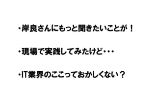 ・岸良さんにもっと聞きたいことが！

・現場で実践してみたけど・・・

・IT業界のここっておかしくない？
 
