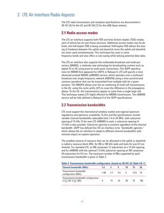 2 LTE Air Interface Radio Aspects
                         The LTE radio transmission and reception specifications are documented in
                         36.101 [6] for the UE and 36.104 [7] for the eNB (base station).

                         2.1 Radio access modes
                         The LTE air interface supports both FDD and time division duplex (TDD) modes,
                         each of which has its own frame structure. Additional access modes may be de-
                         fined, and half-duplex FDD is being considered. Half-duplex FDD allows the shar-
                         ing of hardware between the uplink and downlink since the uplink and downlink
                         are never used simultaneously. This technique has uses in some
                         frequency bands and also offers a cost saving while halving potential data rates.

                         The LTE air interface also supports the multimedia broadcast and multicast
                         service (MBMS), a relatively new technology for broadcasting content such as
                         digital TV to UE using point-to-multi-point connections. The 3GPP specifica-
                         tions for MBMS first appeared for UMTS in Release 6. LTE will specify a more
                         advanced evolved MBMS (eMBMS) service, which operates over a multicast/
                         broadcast over single-frequency network (MBSFN) using a time-synchronized
                         common waveform that can be transmitted from multiple cells for a given
                         duration. The MBSFN allows over-the-air combining of multi-cell transmissions
                         in the UE, using the cyclic prefix (CP) to cover the difference in the propagation
                         delays. To the UE, the transmissions appear to come from a single large cell.
                         This technique makes LTE highly efficient for MBMS transmission. The eMBMS
                         service will be fully defined in Release 9 of the 3GPP specifications.

                         2.2 Transmission bandwidths
                         LTE must support the international wireless market and regional spectrum
                         regulations and spectrum availability. To this end the specifications include
                         variable channel bandwidths selectable from 1.4 to 20 MHz, with subcarrier
                         spacing of 15 kHz. If the new LTE eMBMS is used, a subcarrier spacing of
                         7.5 kHz is also possible. Subcarrier spacing is constant regardless of the channel
                         bandwidth. 3GPP has defined the LTE air interface to be “bandwidth agnostic,”
                         which allows the air interface to adapt to different channel bandwidths with
                         minimal impact on system operation.

                         The smallest amount of resource that can be allocated in the uplink or downlink
                         is called a resource block (RB). An RB is 180 kHz wide and lasts for one 0.5 ms
                         timeslot. For standard LTE, an RB comprises 12 subcarriers at a 15 kHz spacing,
                         and for eMBMS with the optional 7.5 kHz subcarrier spacing an RB comprises
                         24 subcarriers for 0.5 ms. The maximum number of RBs supported by each
                         transmission bandwidth is given in Table 3.

                         Table 3. Transmission bandwidth configuration (based on 36.101 [6] Table 5.6-1)
                          Channel bandwidth (MHz)               1.4     3       5      10     15     20
                          Transmission bandwidth
                                                                1.08    2.7     4.5    9      13.5   18
                          conﬁguration (MHz)
                          Transmission bandwidth conﬁguration
                          (N RB OR N RB) (RB)
                             UL      DL
                                                                6       15      25     50     75     100




                                            11
 