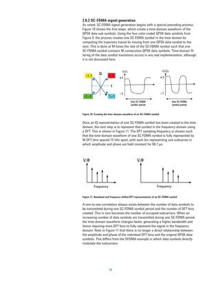 2.6.2 SC-FDMA signal generation
As noted, SC-FDMA signal generation begins with a special precoding process.
Figure 10 shows the first steps, which create a time-domain waveform of the
QPSK data sub-symbols. Using the four color-coded QPSK data symbols from
Figure 9, the process creates one SC-FDMA symbol in the time domain by
computing the trajectory traced by moving from one QPSK data symbol to the
next. This is done at M times the rate of the SC-FDMA symbol such that one
SC-FDMA symbol contains M consecutive QPSK data symbols. Time-domain fil-
tering of the data symbol transitions occurs in any real implementation, although
it is not discussed here.




Figure 10. Creating the time-domain waveform of an SC-FDMA symbol


Once an IQ representation of one SC-FDMA symbol has been created in the time
domain, the next step is to represent that symbol in the frequency domain using
a DFT. This is shown in Figure 11. The DFT sampling frequency is chosen such
that the time-domain waveform of one SC-FDMA symbol is fully represented by
M DFT bins spaced 15 kHz apart, with each bin representing one subcarrier in
which amplitude and phase are held constant for 66.7 µs.



V,Φ                                            V,Φ




         Frequency                                              Frequency

Figure 11. Baseband and frequency shifted DFT representations of an SC-FDMA symbol

A one-to-one correlation always exists between the number of data symbols to
be transmitted during one SC-FDMA symbol period and the number of DFT bins
created. This in turn becomes the number of occupied subcarriers. When an
increasing number of data symbols are transmitted during one SC-FDMA period,
the time-domain waveform changes faster, generating a higher bandwidth and
hence requiring more DFT bins to fully represent the signal in the frequency
domain. Note in Figure 11 that there is no longer a direct relationship between
the amplitude and phase of the individual DFT bins and the original QPSK data
symbols. This differs from the OFDMA example in which data symbols directly
modulate the subcarriers.




                      19
 