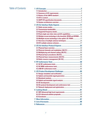 Table of Contents   1 LTE Concepts ....................................................................................3
                       1.1 Introduction ......................................................................................... 3
                       1.2 Summary of LTE requirements .......................................................... 4
                       1.3 History of the UMTS standard ........................................................... 5
                       1.4 LTE in context ...................................................................................... 6
                       1.5 3GPP LTE specification documents................................................... 6
                       1.6 System architecture overview .......................................................... 7
                    2 LTE Air Interface Radio Aspects ..................................................11
                       2.1 Radio access modes ......................................................................... 11
                       2.2 Transmission bandwidths ................................................................ 11
                       2.3 Supported frequency bands ............................................................. 12
                       2.4 Peak single user data rates and UE capabilities .......................... 13
                       2.5 Multiple access technology in the downlink: OFDM and OFDMA ... 14
                       2.6 Multiple access technology in the uplink: SC-FDMA .................. 17
                       2.7 Overview of multiple antenna techniques ..................................... 24
                       2.8 LTE multiple antenna schemes ........................................................ 27
                    3 LTE Air Interface Protocol Aspects .............................................32
                       3.1 Physical layer overview ................................................................... 33
                       3.2 Physical channels and modulation (36.211) ................................. 34
                       3.3 Multiplexing and channel coding (36.212).................................... 43
                       3.4 Physical layer procedures (36.213) ................................................ 46
                       3.5 Physical layer measurements (36.214) .......................................... 49
                       3.6 Radio resource management (36.133) ........................................... 52
                    4 RF Conformance Tests ..................................................................58
                       4.1 UE RF conformance tests ................................................................. 59
                       4.2 UE RRM conformance tests ............................................................. 62
                       4.3 eNB RF conformance tests .............................................................. 65
                    5 LTE Product Development Challenges ........................................69
                       5.1 Design simulation and verification................................................. 70
                       5.2 Uplink and downlink signal generation ......................................... 73
                       5.3 Baseband analysis ............................................................................ 74
                       5.4 Uplink and downlink signal analysis ............................................. 76
                       5.5 UE development................................................................................. 77
                       5.6 UE protocol development and conformance test .......................... 78
                       5.7 Network deployment and optimization .......................................... 79
                    6 Looking Ahead ...............................................................................81
                       6.1 IMT-Advanced high level requirements ......................................... 82
                       6.2 LTE-Advanced solution proposals ................................................... 83
                       6.3 Conclusion ......................................................................................... 86
                    7 More Information...........................................................................87
                    8 List of Acronyms ............................................................................88
                    9 References......................................................................................91



                                            2
 