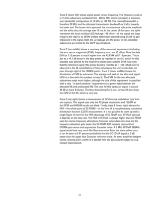 Trace B (lower left) shows signal power versus frequency. The frequency scale is
in 15 kHz subcarriers numbered from –600 to 599, which represents a transmis-
sion bandwidth configuration of 18 MHz or 100 RB. The channel bandwidth is
therefore 20 MHz and the allocated transmission bandwidth is 5 MHz towards
the lower end. The brown dots represent the instantaneous subcarrier amplitude
and the white dots the average over 10 ms. In the center of the trace, the spike
represents the local oscillator (LO) leakage—IQ offset—of the signal; the large
image to the right is an OFDM artifact deliberately created using 0.5 dB IQ gain
imbalance in the signal. Both the LO leakage and the power in non-allocated
subcarriers are limited by the 3GPP specifications.

Trace C (top middle) shows a summary of the measured impairments including
the error vector magnitude (EVM), frequency error, and IQ offset. Note the data
EVM at 1.15 percent is much higher than the RS EVM at 0.114 percent. This is
due to a +0.1 dB boost in the data power as reported in trace E, which for this
example was ignored by the receiver to create data-speciﬁc EVM. Also note
that the reference signal (RS) power boost is reported as +1 dB, which can be
observed in the IQ constellation of Trace A because the unity circle does not
pass through eight of the 16QAM points. Trace D (lower middle) shows the
distribution of EVM by subcarrier. The average and peak of the allocated signal
EVM is in line with the numbers in trace C. The EVM for the non-allocated
subcarriers reads much higher, although the size of this impairment is specified
with a new, “in-band emission” requirement as a power ratio between the
allocated RB and unallocated RB. The ratio for this particular signal is around
30 dB as trace B shows. The blue dots (along the X axis) in trace D also show
the EVM of the RS, which is very low.

Trace E (top right) shows a measurement of EVM versus modulation type from
one capture. This signal uses only the RS phase modulation and 16QAM so
the QPSK and 64QAM results are blank. Finally, trace F (lower right) shows the
PAR—the whole point of SC-FDMA—in the form of a complementary cumulative
distribution function (CCDF) measurement. It is not possible to come up with a
single figure of merit for the PAR advantage of SC-FDMA over OFDMA because
it depends on the data rate. The PAR of OFDMA is always higher than SC-FDMA
even for narrow frequency allocations; however, when data rates rise and the
frequency allocation gets wider, the SC-FDMA PAR remains constant but
OFDMA gets worse and approaches Gaussian noise. A 5 MHz OFDMA 16QAM
signal would look very much like Gaussian noise. From the lower white trace
it can be seen at 0.01 percent probability that the SC-FDMA signal is 3 dB
better than the upper blue Gaussian reference trace. As every ampliﬁer designer
knows, shaving even a tenth of a decibel from the peak power budget is a sig-
nificant improvement.




                  23
 