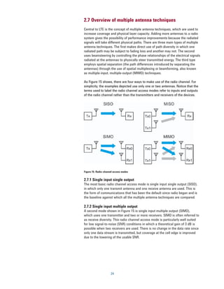 2.7 Overview of multiple antenna techniques
Central to LTE is the concept of multiple antenna techniques, which are used to
increase coverage and physical layer capacity. Adding more antennas to a radio
system gives the possibility of performance improvements because the radiated
signals will take different physical paths. There are three main types of multiple
antenna techniques. The ﬁrst makes direct use of path diversity in which one
radiated path may be subject to fading loss and another may not. The second
uses beamsteering by controlling the phase relationships of the electrical signals
radiated at the antennas to physically steer transmitted energy. The third type
employs spatial separation (the path differences introduced by separating the
antennas) through the use of spatial multiplexing or beamforming, also known
as multiple-input, multiple-output (MIMO) techniques.

As Figure 15 shows, there are four ways to make use of the radio channel. For
simplicity, the examples depicted use only one or two antennas. Notice that the
terms used to label the radio channel access modes refer to inputs and outputs
of the radio channel rather than the transmitters and receivers of the devices.




Figure 15. Radio-channel access modes


2.7.1 Single input single output
The most basic radio channel access mode is single input single output (SISO),
in which only one transmit antenna and one receive antenna are used. This is
the form of communications that has been the default since radio began and is
the baseline against which all the multiple antenna techniques are compared.

2.7.2 Single input multiple output
A second mode shown in Figure 15 is single input multiple output (SIMO),
which uses one transmitter and two or more receivers. SIMO is often referred to
as receive diversity. This radio channel access mode is particularly well suited
for low signal-to-noise (SNR) conditions in which a theoretical gain of 3 dB is
possible when two receivers are used. There is no change in the data rate since
only one data stream is transmitted, but coverage at the cell edge is improved
due to the lowering of the usable SNR.




                      24
 