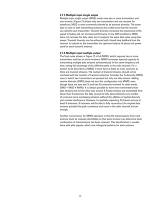 2.7.3 Multiple input single output
Multiple input single output (MISO) mode uses two or more transmitters and
one receiver. (Figure 15 shows only two transmitters and one receiver for
simplicity.) MISO is more commonly referred to as transmit diversity. The same
data is sent on both transmitting antennas but coded such that the receiver
can identify each transmitter. Transmit diversity increases the robustness of the
signal to fading and can increase performance in low SNR conditions. MISO
does not increase the data rates, but it supports the same data rates using less
power. Transmit diversity can be enhanced with closed loop feedback from the
receiver to indicate to the transmitter the optimum balance of phase and power
used for each transmit antenna.

2.7.4 Multiple input multiple output
The final mode shown in Figure 15 is full MIMO, which requires two or more
transmitters and two or more receivers. MIMO increases spectral capacity by
transmitting multiple data streams simultaneously in the same frequency and
time, taking full advantage of the different paths in the radio channel. For a
system to be described as MIMO, it must have at least as many receivers as
there are transmit streams. The number of transmit streams should not be
confused with the number of transmit antennas. Consider the Tx diversity (MISO)
case in which two transmitters are present but only one data stream. Adding
receive diversity (SIMO) does not turn this configuration into MIMO, even
though there are now two Tx and two Rx antennas involved. In other words,
SIMO + MISO ≠ MIMO. It is always possible to have more transmitters than
data streams but not the other way around. If N data streams are transmitted from
fewer than N antennas, the data cannot be fully descrambled by any number
of receivers since overlapping streams without the addition of spatial diversity
just creates interference. However, by spatially separating N streams across at
least N antennas, N receivers will be able to fully reconstruct the original data
streams provided the path correlation and noise in the radio channel are low
enough.

Another crucial factor for MIMO operation is that the transmissions from each
antenna must be uniquely identifiable so that each receiver can determine what
combination of transmissions has been received. This identification is usually
done with pilot signals, which use orthogonal patterns for each antenna.




                   25
 