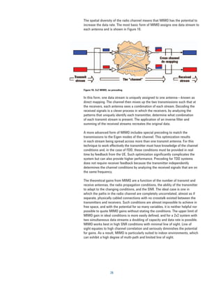 The spatial diversity of the radio channel means that MIMO has the potential to
increase the data rate. The most basic form of MIMO assigns one data stream to
each antenna and is shown in Figure 16.




Figure 16. 2x2 MIMO, no precoding

In this form, one data stream is uniquely assigned to one antenna—known as
direct mapping. The channel then mixes up the two transmissions such that at
the receivers, each antenna sees a combination of each stream. Decoding the
received signals is a clever process in which the receivers, by analyzing the
patterns that uniquely identify each transmitter, determine what combination
of each transmit stream is present. The application of an inverse filter and
summing of the received streams recreates the original data.

A more advanced form of MIMO includes special precoding to match the
transmissions to the Eigen modes of the channel. This optimization results
in each stream being spread across more than one transmit antenna. For this
technique to work effectively the transmitter must have knowledge of the channel
conditions and, in the case of FDD, these conditions must be provided in real
time by feedback from the UE. Such optimization significantly complicates the
system but can also provide higher performance. Precoding for TDD systems
does not require receiver feedback because the transmitter independently
determines the channel conditions by analyzing the received signals that are on
the same frequency.

The theoretical gains from MIMO are a function of the number of transmit and
receive antennas, the radio propagation conditions, the ability of the transmitter
to adapt to the changing conditions, and the SNR. The ideal case is one in
which the paths in the radio channel are completely uncorrelated, almost as if
separate, physically cabled connections with no crosstalk existed between the
transmitters and receivers. Such conditions are almost impossible to achieve in
free space, and with the potential for so many variables, it is neither helpful nor
possible to quote MIMO gains without stating the conditions. The upper limit of
MIMO gain in ideal conditions is more easily defined, and for a 2x2 system with
two simultaneous data streams a doubling of capacity and data rate is possible.
MIMO works best in high SNR conditions with minimal line of sight. Line of
sight equates to high channel correlation and seriously diminishes the potential
for gains. As a result, MIMO is particularly suited to indoor environments, which
can exhibit a high degree of multi-path and limited line of sight.




                      26
 