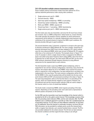 2.8.1 LTE downlink multiple antenna transmission modes
Seven multiple antenna transmission modes have been defined for LTE to
optimize downlink performance under varying radio conditions.

1.   Single-antenna port; port 0—SIMO
2.   Transmit diversity—MISO
3.   Open-loop spatial multiplexing—MIMO, no precoding
4.   Closed-loop spatial multiplexing—MIMO, precoding
5.   Multi-user MIMO—MIMO, separate UE
6.   Closed-loop Rank = 1 precoding—MISO, beamsteering
7.   Single-antenna port; port 5—MISO, beamsteering

The first mode uses only one transmitter, and since the UE must have at least
two receivers, this is a SIMO configuration, better known as, receive diversity.
This mode specifies the baseline receiver capability for which performance
requirements will be defined. It is typically implemented using maximum ratio
combining of the received streams to improve the SNR in poor conditions. Rx
diversity provides little gain in good conditions.

The second downlink mode, Tx diversity, is identical in concept to the open-loop
Tx diversity introduced in UMTS Release 99. The more complex, closed-loop Tx
diversity techniques from UMTS have not been adopted in LTE, which instead
uses the more advanced MIMO, which was not part of Release 99. LTE supports
either two or four antennas for Tx diversity. The example shown in Figure 17 is
a two Tx example in which a single stream of data is assigned to the different
layers and coded using space frequency block coding (SFBC). Since this form of
Tx diversity has no data rate gain, the code words CW0 and CW1 are the same.
SFBC achieves robustness through frequency diversity by using different
subcarriers for the repeated data on each antenna.

The third downlink mode is open-loop MIMO spatial multiplexing, which is
supported for two and four antenna conﬁgurations. Assuming a two-channel UE
receiver, this scheme allows for 2x2 or 4x2 MIMO. A four-channel UE receiver,
which is required for a 4x4 configuration, has been defined but is not likely to be
implemented in the near future. The most common configuration will be 2x2 or
4x2 SU-MIMO. In this case the payload data will be divided into the two code-
word streams CW0 and CW1 and processed according to the steps in Figure 16.
The open-loop designation refers to the fact that there is no precoding of the
streams, which are instead directly mapped to each antenna. However, the
UE-preferred rank and the channel quality indicator (CQI) are used to adapt to
the channel, which is a form of closed-loop feedback.

The fourth mode is closed-loop MIMO, which requires precoding of the data
streams. Depending on the precoding used, each code word is represented at
different powers and phases on the antennas.

For the FDD case the transmitter must have knowledge of the channel, which is
provided by the UE on the uplink control channel. This knowledge consists of the
CQI, the precoding matrix Indicator (PMI), and the rank indication (RI). The PMI
feedback uses a codebook approach to provide an index into a predetermined set
of precoding matrices. For 2x2 there are three different codewords; for 4x2 there
are 16 codewords. Since the channel is continually changing, sub-band CQI and
PMI information can be provided for multiple points across the channel band-
width, at regular time intervals, up to several hundred times a second. The RI is
only provided wideband for the whole channel. The UE that can best estimate
the channel conditions and then signal the best coding to use will get
                   28
 