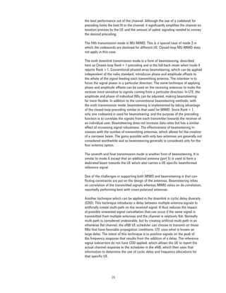 the best performance out of the channel. Although the use of a codebook for
precoding limits the best fit to the channel, it significantly simplifies the channel es-
timation process by the UE and the amount of uplink signaling needed to convey
the desired precoding.

The fifth transmission mode is MU-MIMO. This is a special case of mode 3 in
which the codewords are destined for different UE. Closed-loop MU-MIMO does
not apply in this case.

The sixth downlink transmission mode is a form of beamsteering, described
here as Closed-loop Rank = 1 precoding and is the fall-back mode when mode 4
reports Rank = 1. Conventional phased-array beamsteering, which can be applied
independent of the radio standard, introduces phase and amplitude offsets to
the whole of the signal feeding each transmitting antenna. The intention is to
focus the signal power in a particular direction. The same technique of applying
phase and amplitude offsets can be used on the receiving antennas to make the
receiver more sensitive to signals coming from a particular direction. In LTE, the
amplitude and phase of individual RBs can be adjusted, making beamsteering
far more flexible. In addition to the conventional beamsteering methods, with
the sixth transmission mode, beamsteering is implemented by taking advantage
of the closed-loop precoding similar to that used for MIMO. Since Rank = 1,
only one codeword is used for beamsteering, and the purpose of the precoding
function is to correlate the signals from each transmitter towards the receiver of
an individual user. Beamsteering does not increase data rates but has a similar
effect of increasing signal robustness. The effectiveness of beamsteering in-
creases with the number of transmitting antennas, which allows for the creation
of a narrower beam. The gains possible with only two antennas are generally not
considered worthwhile and so beamsteering generally is considered only for the
four-antenna option.

The seventh and final transmission mode is another form of beamsteering. It is
similar to mode 6 except that an additional antenna (port 5) is used to form a
dedicated beam towards the UE which also carries a UE-specific beamformed
reference signal.

One of the challenges in supporting both MIMO and beamsteering is that con-
flicting constraints are put on the design of the antennas. Beamsteering relies
on correlation of the transmitted signals whereas MIMO relies on de-correlation,
reportedly performing best with cross-polarized antennas.

Another technique which can be applied in the downlink is cyclic delay diversity
(CDD). This technique introduces a delay between multiple-antenna signals to
artiﬁcially create multi-path on the received signal. It thus reduces the impact
of possible unwanted signal cancellation that can occur if the same signal is
transmitted from multiple antennas and the channel is relatively flat. Normally
multi-path is considered undesirable, but by creating artificial multi-path in an
otherwise flat channel, the eNB UE scheduler can choose to transmit on those
RBs that have favorable propagation conditions. LTE uses what is known as
large delay. The intent of this technique is to position signals on the peak of
the frequency response that results from the addition of a delay. The reference
signal subcarriers do not have CDD applied, which allows the UE to report the
actual channel response to the scheduler in the eNB, which then uses that
information to determine the use of cyclic delay and frequency allocations for
that specific UE.




                    29
 