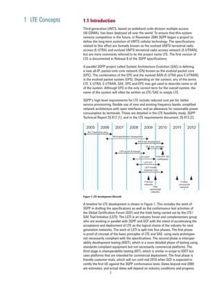 1 LTE Concepts   1.1 Introduction
                 Third-generation UMTS, based on wideband code-division multiple access
                 (W-CDMA), has been deployed all over the world. To ensure that this system
                 remains competitive in the future, in November 2004 3GPP began a project to
                 define the long-term evolution of UMTS cellular technology. The specifications
                 related to this effort are formally known as the evolved UMTS terrestrial radio
                 access (E-UTRA) and evolved UMTS terrestrial radio access network (E-UTRAN),
                 but are more commonly referred to by the project name LTE. The first version of
                 LTE is documented in Release 8 of the 3GPP specifications.

                 A parallel 3GPP project called System Architecture Evolution (SAE) is defining
                 a new all-IP, packet-only core network (CN) known as the evolved packet core
                 (EPC). The combination of the EPC and the evolved RAN (E-UTRA plus E-UTRAN)
                 is the evolved packet system (EPS). Depending on the context, any of the terms
                 LTE, E-UTRA, E-UTRAN, SAE, EPC and EPS may get used to describe some or all
                 of the system. Although EPS is the only correct term for the overall system, the
                 name of the system will often be written as LTE/SAE or simply LTE.

                 3GPP’s high-level requirements for LTE include reduced cost per bit, better
                 service provisioning, flexible use of new and existing frequency bands, simplified
                 network architecture with open interfaces, and an allowance for reasonable power
                 consumption by terminals. These are detailed in the LTE feasibility study, 3GPP
                 Technical Report 25.912 [1], and in the LTE requirements document, 25.913 [2].




                 Figure 1. LTE development lifecycle

                 A timeline for LTE development is shown in Figure 1. This includes the work of
                 3GPP in drafting the specifications as well as the conformance test activities of
                 the Global Certification Forum (GCF) and the trials being carried out by the LTE/
                 SAE Trial Initiative (LSTI). The LSTI is an industry forum and complementary group
                 who are working in parallel with 3GPP and GCF with the intent of accelerating the
                 acceptance and deployment of LTE as the logical choice of the industry for next
                 generation networks. The work of LSTI is split into four phases. The first phase
                 is proof of concept of the basic principles of LTE and SAE, using early prototypes
                 not necessarily compliant with the specifications. The second phase is interoper-
                 ability development testing (IODT), which is a more detailed phase of testing using
                 standards-compliant equipment but not necessarily commercial platforms. The
                 third stage is interoperability testing (IOT), which is similar in scope to IODT but
                 uses platforms that are intended for commercial deployment. The final phase is
                 friendly customer trials, which will run until mid-2010 when GCF is expected to
                 certify the first UE against the 3GPP conformance tests. Dates beyond mid-2009
                 are estimates, and actual dates will depend on industry conditions and progress.
                                         3
 