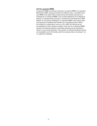 2.8.3 Co-operative MIMO
Co-operative MIMO is sometimes referred to as network MIMO or Co-operative
Multi-point (CoMP). Using transmitters from different cells, it resembles multi-
user MIMO in the uplink. Data is shared across the network and sent to an
individual UE. Co-operative MIMO is not currently defined for LTE in Release 8;
however, it is being actively pursued as a technique for LTE-Advanced in 3GPP
Release 10. The primary challenge for co-operative MIMO is the need to share
vast quantities of baseband data between the transmitting entities. Within
the confines of a single device, such as a UE or eNB, this sharing can be
accomplished on-chip or between modules. In the case of co-operative MIMO,
however, the distances between transmitting elements may be hundreds of
meters or even several kilometers. The provision of sufficient backhaul transmis-
sion bandwidth via the X2 interface with the necessary latency of perhaps 1 ms
is a significant challenge.




                  31
 