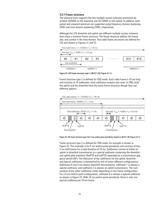 3.2.1 Frame structure
The physical layer supports the two multiple access schemes previously de-
scribed: OFDMA on the downlink and SC-FDMA on the uplink. In addition, both
paired and unpaired spectrum are supported using frequency division duplexing
(FDD) and time division duplexing (TDD), respectively.

Although the LTE downlink and uplink use different multiple access schemes,
they share a common frame structure. The frame structure defines the frame,
slot, and symbol in the time domain. Two radio frame structures are defined for
LTE and shown in Figures 21 and 22.




Figure 21. LTE frame structure type 1 (36.211 [10] Figure 4.1-1)


Frame structure type 1 is defined for FDD mode. Each radio frame is 10 ms long
and consists of 10 subframes. Each subframe contains two slots. In FDD, both
the uplink and the downlink have the same frame structure though they use
different spectra.




Figure 22. LTE frame structure type 2 for 5 ms switch-point periodicity (based on 36.211 [10] Figure 4.2-1)


Frame structure type 2 is defined for TDD mode. An example is shown in
Figure 22. This example is for 5 ms switch-point periodicity and consists of two
5 ms half-frames for a total duration of 10 ms. Subframes consist of either an
uplink or downlink transmission or a special subframe containing the downlink
and uplink pilot timeslots (DwPTS and UpPTS) separated by a transmission gap
guard period (GP). The allocation of the subframes for the uplink, downlink,
and special subframes is determined by one of seven different configurations.
Subframes 0 and 5 are always downlink transmissions, subframe 1 is always a
special subframe, and subframe 2 is always an uplink transmission. The com-
position of the other subframes varies depending on the frame configuration.
For a 5 ms switch-point configuration, subframe 6 is always a special subframe
as shown in Figure 22. With 10 ms switch-point periodicity, there is only one
special subframe per 10 ms frame.




                         36
 