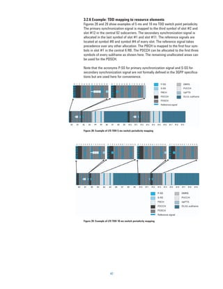 3.2.6 Example: TDD mapping to resource elements
Figures 28 and 29 show examples of 5 ms and 10 ms TDD switch point periodicity.
The primary synchronization signal is mapped to the third symbol of slot #2 and
slot #12 in the central 62 subcarriers. The secondary synchronization signal is
allocated in the last symbol of slot #1 and slot #11. The reference signals are
located at symbol #0 and symbol #4 of every slot. The reference signal takes
precedence over any other allocation. The PBCH is mapped to the first four sym-
bols in slot #1 in the central 6 RB. The PDCCH can be allocated to the first three
symbols of every subframe as shown here. The remaining unallocated areas can
be used for the PDSCH.

Note that the acronyms P-SS for primary synchronization signal and S-SS for
secondary synchronization signal are not formally defined in the 3GPP specifica-
tions but are used here for convenience.




Figure 28. Example of LTE TDD 5 ms switch periodicity mapping




Figure 29. Example of LTE TDD 10 ms switch periodicity mapping




                       41
 