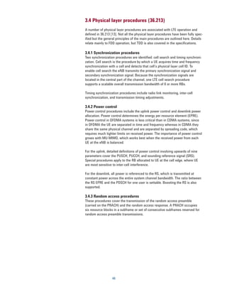 3.4 Physical layer procedures (36.213)
A number of physical layer procedures are associated with LTE operation and
defined in 36.213 [13]. Not all the physical layer procedures have been fully spec-
ified but the general principles of the main procedures are outlined here. Details
relate mainly to FDD operation, but TDD is also covered in the specifications.

3.4.1 Synchronization procedures
Two synchronization procedures are identified: cell search and timing synchroni-
zation. Cell search is the procedure by which a UE acquires time and frequency
synchronization with a cell and detects that cell’s physical layer cell ID. To
enable cell search the eNB transmits the primary synchronization signal and
secondary synchronization signal. Because the synchronization signals are
located in the central part of the channel, one LTE cell search procedure
supports a scalable overall transmission bandwidth of 6 or more RBs.

Timing synchronization procedures include radio link monitoring, inter-cell
synchronization, and transmission timing adjustments.

3.4.2 Power control
Power control procedures include the uplink power control and downlink power
allocation. Power control determines the energy per resource element (EPRE).
Power control in OFDMA systems is less critical than in CDMA systems, since
in OFDMA the UE are separated in time and frequency whereas in CDMA they
share the same physical channel and are separated by spreading code, which
requires much tighter limits on received power. The importance of power control
grows with MU-MIMO, which works best when the received power from each
UE at the eNB is balanced.

For the uplink, detailed definitions of power control involving upwards of nine
parameters cover the PUSCH, PUCCH, and sounding reference signal (SRS).
Special procedures apply to the RB allocated to UE at the cell edge, where UE
are most sensitive to inter-cell interference.

For the downlink, all power is referenced to the RS, which is transmitted at
constant power across the entire system channel bandwidth. The ratio between
the RS EPRE and the PDSCH for one user is settable. Boosting the RS is also
supported.

3.4.3 Random access procedures
These procedures cover the transmission of the random access preamble
(carried on the PRACH) and the random access response. A PRACH occupies
six resource blocks in a subframe or set of consecutive subframes reserved for
random access preamble transmissions.




                   46
 