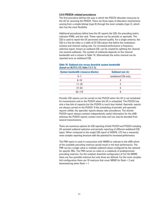 3.4.4 PDSCH-related procedures
The first procedure defines the way in which the PDCCH allocates resources to
the UE for receiving the PDSCH. There are three types of allocation mechanisms
varying from a simple bitmap (type 0) through the most complex (type 2), which
also has the most flexibility.

Additional procedures define how the UE reports the CQI, the precoding matrix
indicator (PMI), and the rank. These reports can be periodic or aperiodic. The
CQI is used to report the UE-perceived channel quality. For a single antenna, the
CQI is a ﬁve-bit index in a table of 32 CQI values that define the modulation
scheme and channel coding rate. For increased performance a frequency-
selective report, known as subband CQI, can be created by splitting the channel
into several subbands. The number of subbands depends on the channel
bandwidth and is shown in Table 16. Alternatively the entire channel can be
reported once as wideband CQI.

Table 16. Subband size versus downlink system bandwidth
(based on 36.213 [13] Table 7.2.1-3)
 System bandwidth (resource blocks)                 Subband size (k)
                  6–7                              (wideband CQI only)
                 8–10                                       4
                 11–26                                      4
                 27–63                                      6
                64–110                                      8

Periodic CQI reports can be carried on the PUCCH when the UE is not scheduled
for transmission and on the PUSCH when the UE is scheduled. The PUCCH has
only a few bits of capacity but the PUSCH is much less limited. Aperiodic reports
are always carried on the PUSCH. If the scheduling of periodic and aperiodic
reports collide, the aperiodic reports always take precedence. The shorter
PUCCH report always contains independently useful information for the eNB,
whereas the PUSCH reports contain more data and can only be decoded from
several transmissions.

There are numerous options for CQI reporting of both PUCCH and PUSCH including
UE-assisted subband selection and periodic reporting of different wideband CQI
types. When compared to the single CQI report of HSDPA, LTE has a massively
more complex reporting structure with the potential for increased performance.

The PMI report is used in conjunction with MIMO to indicate to the eNB which
of the available precoding matrices would result in the best performance. The
PMI can be a single value or multiple subband values configured by the network
for specific RBs. The PMI carries an index to a codebook of predetermined
precoding matrices. For the simplest downlink conﬁguration of 2x2 SU-MIMO
there are four possible matrices but only three are defined. For the most complex
4x4 configuration there are 16 matrices that cover MIMO for Rank = 2 and
beamsteering when Rank = 1.




                  47
 