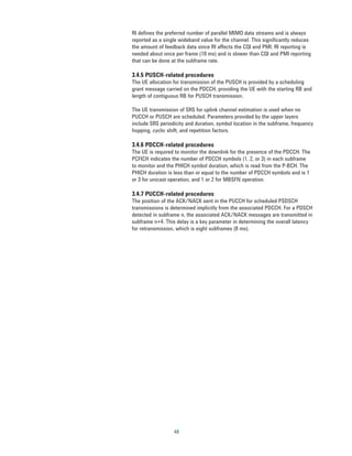 RI defines the preferred number of parallel MIMO data streams and is always
reported as a single wideband value for the channel. This significantly reduces
the amount of feedback data since RI affects the CQI and PMI. RI reporting is
needed about once per frame (10 ms) and is slower than CQI and PMI reporting
that can be done at the subframe rate.

3.4.5 PUSCH-related procedures
The UE allocation for transmission of the PUSCH is provided by a scheduling
grant message carried on the PDCCH, providing the UE with the starting RB and
length of contiguous RB for PUSCH transmission.

The UE transmission of SRS for uplink channel estimation is used when no
PUCCH or PUSCH are scheduled. Parameters provided by the upper layers
include SRS periodicity and duration, symbol location in the subframe, frequency
hopping, cyclic shift, and repetition factors.

3.4.6 PDCCH-related procedures
The UE is required to monitor the downlink for the presence of the PDCCH. The
PCFICH indicates the number of PDCCH symbols (1, 2, or 3) in each subframe
to monitor and the PHICH symbol duration, which is read from the P-BCH. The
PHICH duration is less than or equal to the number of PDCCH symbols and is 1
or 3 for unicast operation, and 1 or 2 for MBSFN operation.

3.4.7 PUCCH-related procedures
The position of the ACK/NACK sent in the PUCCH for scheduled PSDSCH
transmissions is determined implicitly from the associated PDCCH. For a PDSCH
detected in subframe n, the associated ACK/NACK messages are transmitted in
subframe n+4. This delay is a key parameter in determining the overall latency
for retransmission, which is eight subframes (8 ms).




                  48
 