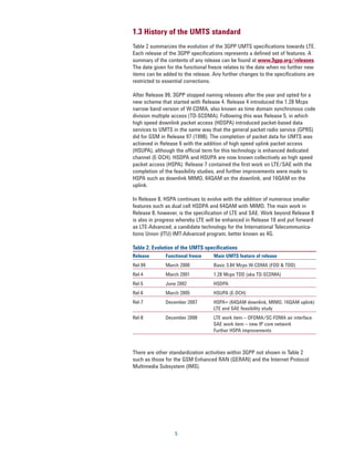 1.3 History of the UMTS standard
Table 2 summarizes the evolution of the 3GPP UMTS specifications towards LTE.
Each release of the 3GPP specifications represents a defined set of features. A
summary of the contents of any release can be found at www.3gpp.org/releases.
The date given for the functional freeze relates to the date when no further new
items can be added to the release. Any further changes to the specifications are
restricted to essential corrections.

After Release 99, 3GPP stopped naming releases after the year and opted for a
new scheme that started with Release 4. Release 4 introduced the 1.28 Mcps
narrow band version of W-CDMA, also known as time domain synchronous code
division multiple access (TD-SCDMA). Following this was Release 5, in which
high speed downlink packet access (HDSPA) introduced packet-based data
services to UMTS in the same way that the general packet radio service (GPRS)
did for GSM in Release 97 (1998). The completion of packet data for UMTS was
achieved in Release 6 with the addition of high speed uplink packet access
(HSUPA), although the official term for this technology is enhanced dedicated
channel (E-DCH). HSDPA and HSUPA are now known collectively as high speed
packet access (HSPA). Release 7 contained the first work on LTE/SAE with the
completion of the feasibility studies, and further improvements were made to
HSPA such as downlink MIMO, 64QAM on the downlink, and 16QAM on the
uplink.

In Release 8, HSPA continues to evolve with the addition of numerous smaller
features such as dual cell HSDPA and 64QAM with MIMO. The main work in
Release 8, however, is the specification of LTE and SAE. Work beyond Release 8
is also in progress whereby LTE will be enhanced in Release 10 and put forward
as LTE-Advanced, a candidate technology for the International Telecommunica-
tions Union (ITU) IMT-Advanced program, better known as 4G.

Table 2. Evolution of the UMTS specifications
Release       Functional freeze    Main UMTS feature of release
Rel-99        March 2000           Basic 3.84 Mcps W-CDMA (FDD & TDD)
Rel-4         March 2001           1.28 Mcps TDD (aka TD-SCDMA)
Rel-5         June 2002            HSDPA
Rel-6         March 2005           HSUPA (E-DCH)
Rel-7         December 2007        HSPA+ (64QAM downlink, MIMO, 16QAM uplink)
                                   LTE and SAE feasibility study
Rel-8         December 2008        LTE work item – OFOMA/SC-FDMA air interface
                                   SAE work item – new IP core network
                                   Further HSPA improvements



There are other standardization activities within 3GPP not shown in Table 2
such as those for the GSM Enhanced RAN (GERAN) and the Internet Protocol
Multimedia Subsystem (IMS).




                  5
 