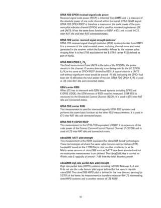 UTRA FDD CPICH received signal code power
Received signal code power (RSCP) is inherited from UMTS and is a measure of
the absolute power of one code channel within the overall UTRA CDMA signal.
UTRA FDD CPICH RSCP is therefore a measure of the code power of the com-
mon pilot indicator channel (CPICH) and is used for interworking between LTE
and UMTS. It has the same basic function as RSRP in LTE and is used in LTE
inter-RAT idle and inter-RAT connected states.

UTRA FDD carrier received signal strength indicator
UTRA FDD received signal strength indicator (RSSI) is also inherited from UMTS.
It is a measure of the total received power, including thermal noise and noise
generated in the receiver, within the bandwidth defined by the receiver pulse
shaping filter. It is the UTRA equivalent of the E-UTRA carrier RSSI defined as
part of RSRQ.

UTRA RDD CPICH EC/N0
This final measurement from UMTS is the ratio of the CPICH to the power
density in the channel. If receive diversity is not being used by the UE, CPICH
EC/N0 is the same as CPICH RSCP divided by RSSI. A typical value in a UMTS
cell without significant noise would be around –10 dB; indicating the CPICH had
been set 10 dB below the total power of the cell. UTRA FDD CPICH EC/N0 is used
in LTE inter-RAT idle and connected states.

GSM carrier RSSI
When LTE has to interwork with GSM-based systems including GPRS and
E-GPRS (EDGE), the GSM version of RSSI must be measured. GSM RSSI is
measured on the Broadcast Control Channel (BCCH). It is used in LTE inter-RAT
idle and connected states.

UTRA TDD carrier RSSI
This measurement is used for interworking with UTRA TDD systems and
performs the same basic function as the other RSSI measurements. It is used in
LTE inter-RAT idle and connected states.

UTRA TDD P-CCPCH RSCP
This measurement is the UTRA TDD equivalent of RSRP. It is a measure of the
code power of the Primary CommonControl Physical Channel (P-CCPCH) and is
used in LTE inter-RAT idle and connected states.

cdma2000 1xRTT pilot strength
This measurement is the RSRP equivalent for cdma2000-based technologies.
These technologies all share the same radio transmission technology (RTT)
bandwidth based on the 1.2288 Mcps chip rate that is referred to as 1x.
Multi-carrier versions of cdma2000 such as 3xRTT have been standardized but
no multicarrier measurement is yet defined. The cdma2000 pilot is carried on
Walsh code 0, typically at around –7 dB from the total downlink power.

cdma2000 high rate packet data pilot strength
High rate packet data (HRPD) systems including 1xEV-DO Releases 0, A and
B do not use the code domain pilot signal defined for the speech-capable
cdma2000. The cdma2000 HRPD pilot is defined in the time domain, existing for
9.375% of the frame. Its measurement is therefore necessary for LTE interworking
with HRPD systems and is another version of LTE RSRP.




                  50
 