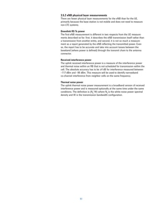 3.5.2 eNB physical layer measurements
There are fewer physical layer measurements for the eNB than for the UE,
primarily because the base station is not mobile and does not need to measure
non-LTE systems.

Downlink RS Tx power
The first eNB measurement is different in two respects from the UE measure-
ments described so far: first, it describes the eNB transmission itself rather than
a transmission from another entity, and second, it is not so much a measure-
ment as a report generated by the eNB reflecting the transmitted power. Even
so, the report has to be accurate and take into account losses between the
baseband (where power is defined) through the transmit chain to the antenna
connector.

Received interference power
The uplink received interference power is a measure of the interference power
and thermal noise within an RB that is not scheduled for transmission within the
cell. The absolute accuracy has to be ±4 dB for interference measured between
–117 dBm and –96 dBm. This measure will be used to identify narrowband
co-channel interference from neighbor cells on the same frequency.

Thermal noise power
The uplink thermal noise power measurement is a broadband version of received
interference power and is measured optionally at the same time under the same
conditions. The definition is (N0*W) where N0 is the white noise power spectral
density and W is the transmission bandwidth configuration.




                   51
 
