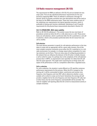 3.6 Radio resource management (36.133)
The requirements for RRM are defined in 36.133 [15] and are divided into two
major parts. First are the individual performance requirements for the core
functions supporting RRM. These are defined in subclauses 4 through 10.
Second, Annex A provides normative test case descriptions that will be used as
the basis for the RRM conformance tests. These test cases combine many of
the underlying core requirements into typical operating scenarios, which is
preferable to testing each function individually. Subclauses 9 and 10 specify
requirements for the physical layer measurements described in Section 3.5.

3.6.1 E-UTRAN RRC_IDLE state mobility
Refer to 36.133 [15] subclause 4. This section covers the two most basic of
procedures carried out when the UE is in idle state (not on a call). These proce-
dures are cell selection, which is performed after the UE is switched on, and cell
re-selection, which is the procedure performed when the UE moves from one
cell to another.

Cell selection
The most obvious parameter to specify for cell selection performance is the time
taken to camp onto an appropriate cell for a given radio scenario. One of the
most complex scenarios commonly occurs when the UE is switched on in a rich
radio environment; for example, in a foreign airport where competition for roam-
ing customers can be fierce. There are many ways of configuring parameters in
the network that can influence the behavior of the UE when it initially chooses
a cell on which to camp. It is perhaps due to the complexity of the cell selection
process that in UMTS, no requirements were specified. It is likely that LTE will
take the same approach. This might seem surprising but as things stand, this
aspect of UE performance is left as a competitive rather than a regulated issue.

Cell re-selection
For cell re-selection, the situation is quite different as LTE specifies numerous
performance requirements for this process. When the UE is camped on the
serving cell, it will be commanded to detect, synchronize and monitor intra-
frequency, inter-frequency and inter-RAT cells to determine whether a more
suitable cell on which to camp can be found. Sometimes the serving cell will
provide a neighbor list for the intra-frequency and inter-frequency LTE cells, but
at other times only the carrier frequency and bandwidth will be provided. The
rules for neighbor cell reporting allow the UE to limit its measurement activity in
complex situations.




                   52
 