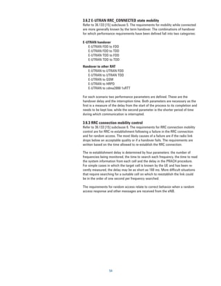 3.6.2 E-UTRAN RRC_CONNECTED state mobility
Refer to 36.133 [15] subclause 5. The requirements for mobility while connected
are more generally known by the term handover. The combinations of handover
for which performance requirements have been defined fall into two categories:

E-UTRAN handover
   E-UTRAN FDD to FDD
   E-UTRAN FDD to TDD
   E-UTRAN TDD to FDD
   E-UTRAN TDD to TDD
Handover to other RAT
   E-UTRAN to UTRAN FDD
   E-UTRAN to UTRAN TDD
   E-UTRAN to GSM
   E-UTRAN to HRPD
   E-UTRAN to cdma2000 1xRTT

For each scenario two performance parameters are defined. These are the
handover delay and the interruption time. Both parameters are necessary as the
first is a measure of the delay from the start of the process to its completion and
needs to be kept low, while the second parameter is the shorter period of time
during which communication is interrupted.

3.6.3 RRC connection mobility control
Refer to 36.133 [15] subclause 6. The requirements for RRC connection mobility
control are for RRC re-establishment following a failure in the RRC connection
and for random access. The most likely causes of a failure are if the radio link
drops below an acceptable quality or if a handover fails. The requirements are
written based on the time allowed to re-establish the RRC connection.

The re-establishment delay is determined by four parameters: the number of
frequencies being monitored, the time to search each frequency, the time to read
the system information from each cell and the delay in the PRACH procedure.
For simple cases in which the target cell is known by the UE and has been re-
cently measured, the delay may be as short as 160 ms. More difficult situations
that require searching for a suitable cell on which to reestablish the link could
be in the order of one second per frequency searched.

The requirements for random access relate to correct behavior when a random
access response and other messages are received from the eNB.




                   54
 